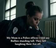 My Mom is a police officer I told my bullies standing tall. They left laughing their asses off.